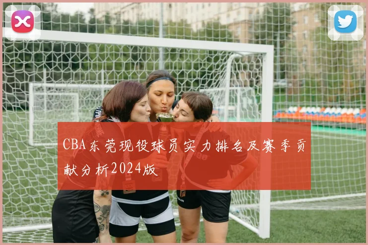 CBA东莞现役球员实力排名及赛季贡献分析2024版