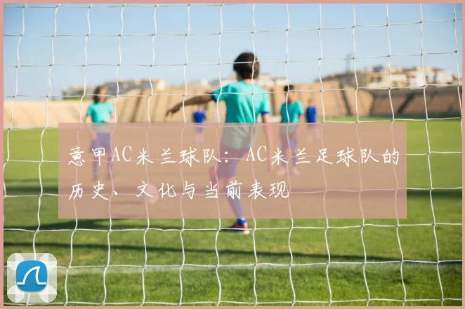 意甲AC米兰球队：AC米兰足球队的历史、文化与当前表现