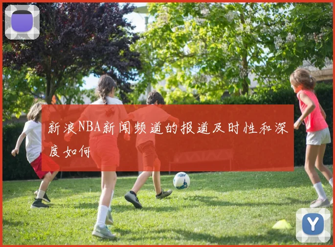 新浪NBA新闻频道的报道及时性和深度如何