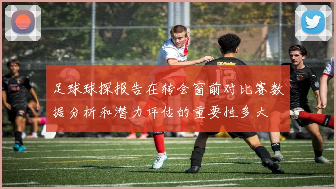 足球球探报告在转会窗前对比赛数据分析和潜力评估的重要性多大