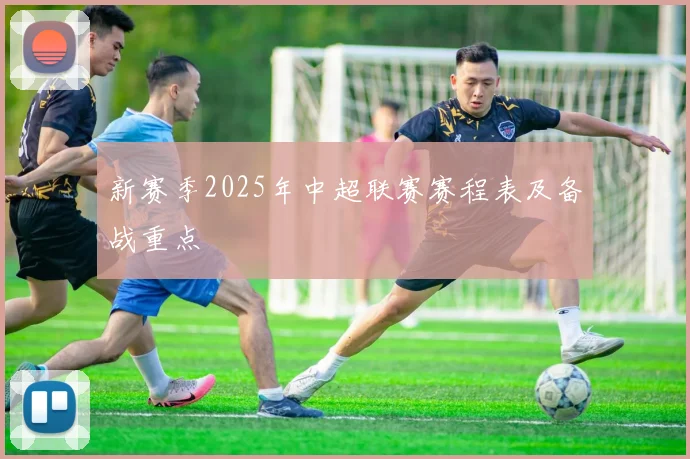 新赛季2025年中超联赛赛程表及备战重点